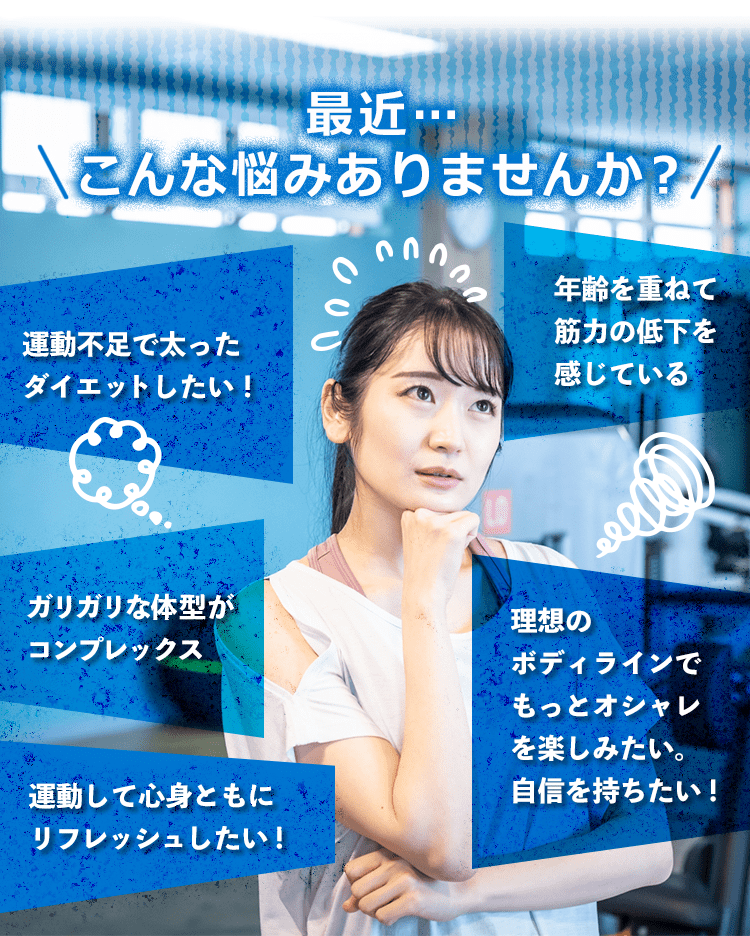 最近…こんな悩みありませんか？運動不足で太った。「ダイエットしたい！」「年齢を重ねて筋力の低下を感じている」「ガリガリな体型がコンプレックス」「理想のボディラインでもっとオシャレを楽しみたい。自信を持ちたい！」「運動して心身ともにリフレッシュしたい！」